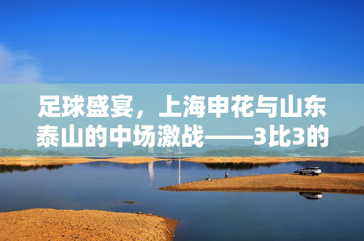 足球盛宴，上海申花与山东泰山的中场激战——3比3的传奇对决
