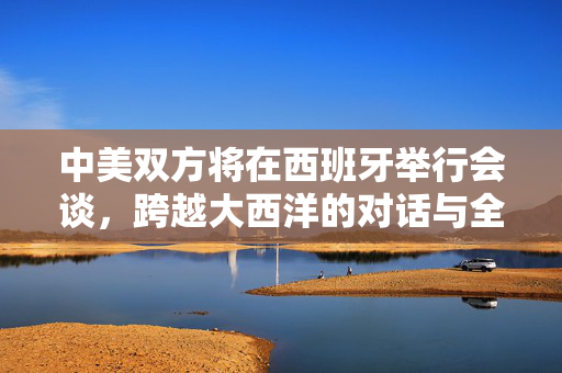 中美双方将在西班牙举行会谈，跨越大西洋的对话与全球议程的共谋