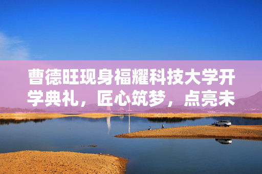 曹德旺现身福耀科技大学开学典礼，匠心筑梦，点亮未来之光
