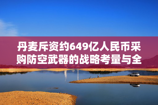 丹麦斥资约649亿人民币采购防空武器的战略考量与全球影响