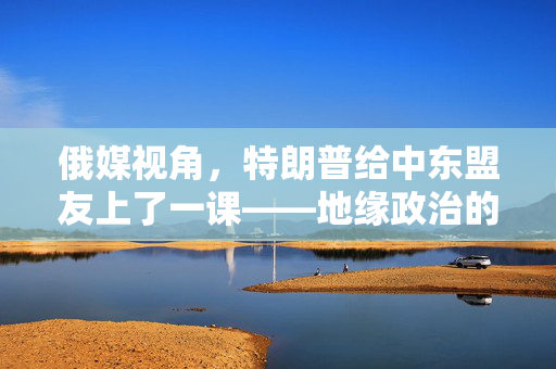 俄媒视角，特朗普给中东盟友上了一课——地缘政治的另类智慧