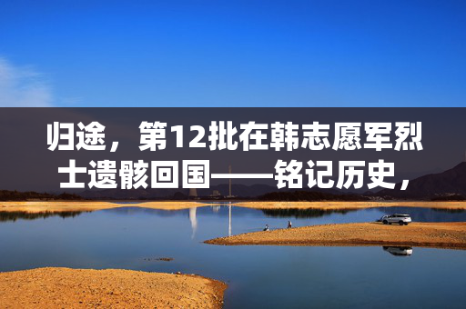 归途，第12批在韩志愿军烈士遗骸回国——铭记历史，致敬英雄