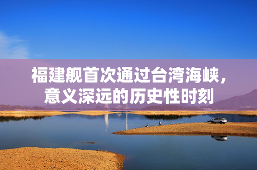 福建舰首次通过台湾海峡，意义深远的历史性时刻