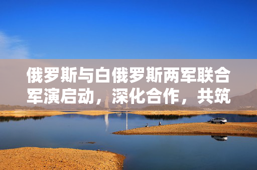 俄罗斯与白俄罗斯两军联合军演启动，深化合作，共筑安全防线