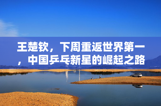 王楚钦，下周重返世界第一，中国乒乓新星的崛起之路