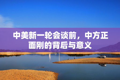 中美新一轮会谈前，中方正面刚的背后与意义