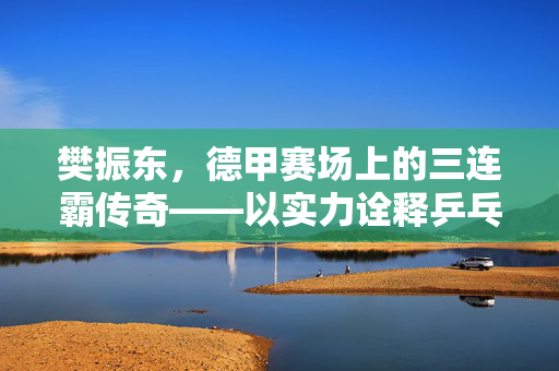 樊振东，德甲赛场上的三连霸传奇——以实力诠释乒乓新篇章