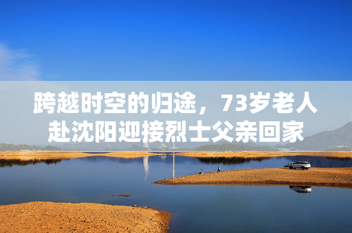 跨越时空的归途，73岁老人赴沈阳迎接烈士父亲回家