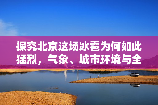 探究北京这场冰雹为何如此猛烈，气象、城市环境与全球气候变化的交织影响