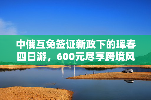 中俄互免签证新政下的珲春四日游，600元尽享跨境风情