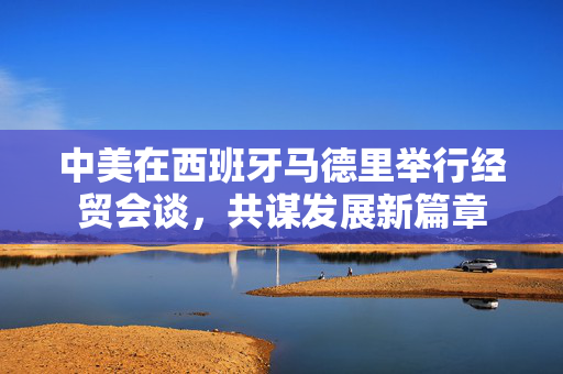 中美在西班牙马德里举行经贸会谈，共谋发展新篇章