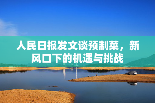 人民日报发文谈预制菜，新风口下的机遇与挑战