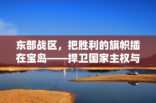 东部战区，把胜利的旗帜插在宝岛——捍卫国家主权与统一的坚定决心