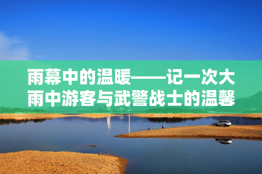 雨幕中的温暖——记一次大雨中游客与武警战士的温馨互动