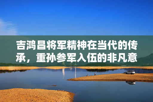 吉鸿昌将军精神在当代的传承，重孙参军入伍的非凡意义