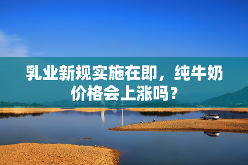 乳业新规实施在即，纯牛奶价格会上涨吗？
