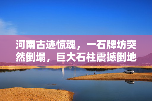 河南古迹惊魂，一石牌坊突然倒塌，巨大石柱震撼倒地