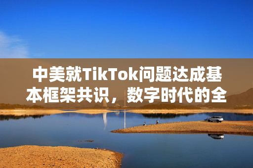 中美就TikTok问题达成基本框架共识，数字时代的全球治理新篇章