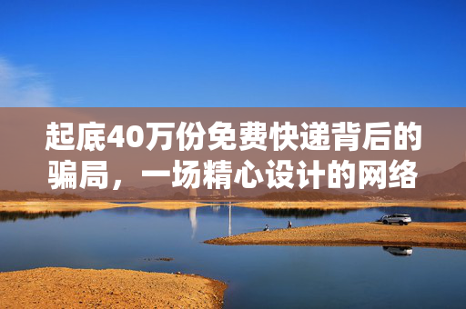 起底40万份免费快递背后的骗局，一场精心设计的网络诈骗大戏