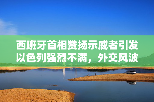 西班牙首相赞扬示威者引发以色列强烈不满，外交风波背后的复杂关系与影响