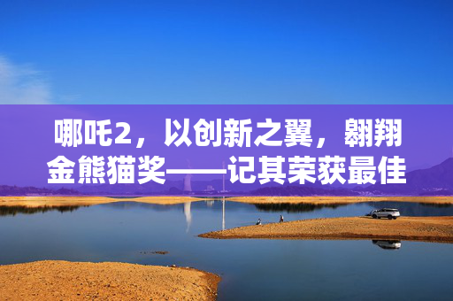 哪吒2，以创新之翼，翱翔金熊猫奖——记其荣获最佳动画片奖的辉煌时刻
