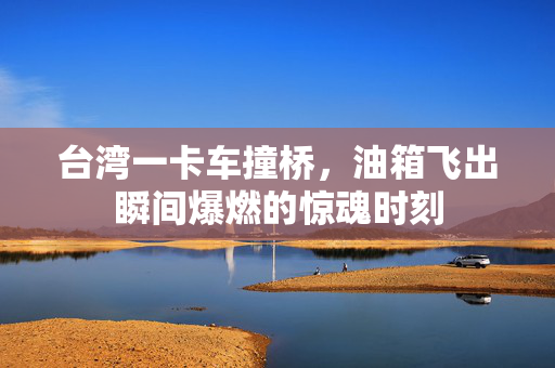 台湾一卡车撞桥，油箱飞出瞬间爆燃的惊魂时刻