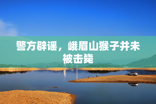警方辟谣，峨眉山猴子并未被击毙