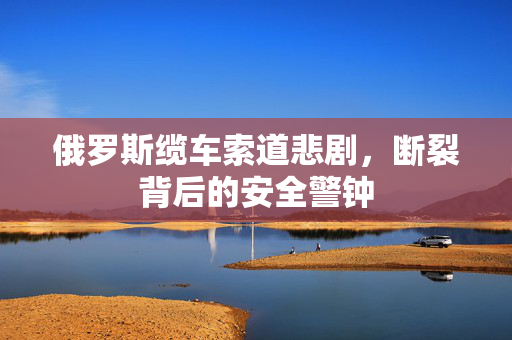 俄罗斯缆车索道悲剧，断裂背后的安全警钟