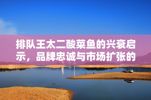 排队王太二酸菜鱼的兴衰启示，品牌忠诚与市场扩张的微妙平衡