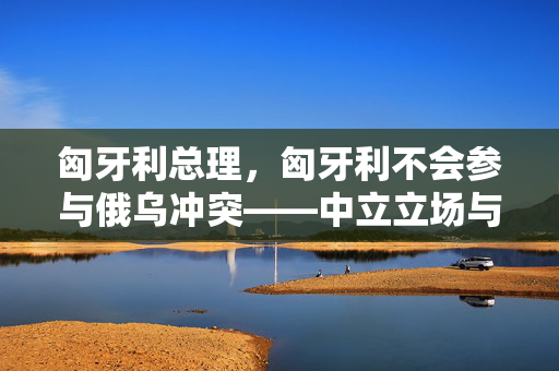 匈牙利总理，匈牙利不会参与俄乌冲突——中立立场与欧洲平衡的智慧