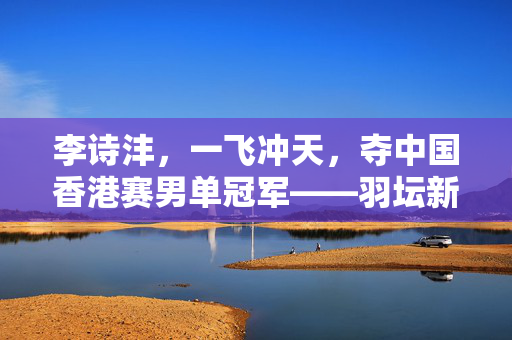 李诗沣，一飞冲天，夺中国香港赛男单冠军——羽坛新星的璀璨时刻