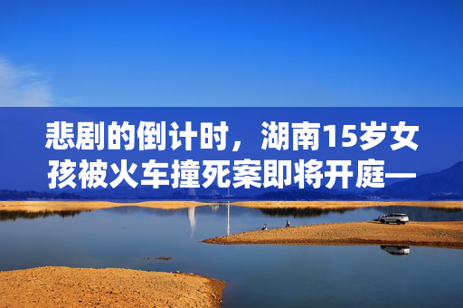 悲剧的倒计时，湖南15岁女孩被火车撞死案即将开庭——法律与人性交织的审判日