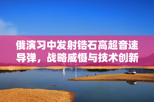 俄演习中发射锆石高超音速导弹，战略威慑与技术创新并进的里程碑