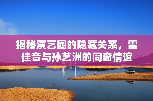 揭秘演艺圈的隐藏关系，雷佳音与孙艺洲的同窗情谊