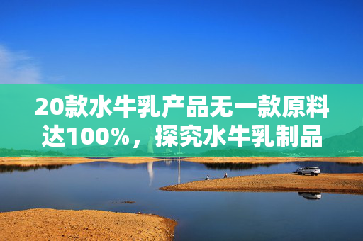 20款水牛乳产品无一款原料达100%，探究水牛乳制品的原料构成与市场现状