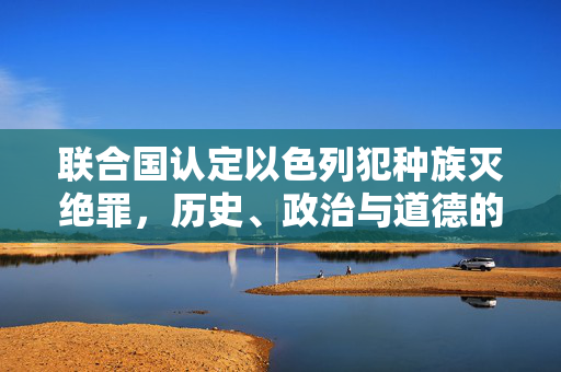 联合国认定以色列犯种族灭绝罪，历史、政治与道德的复杂交织