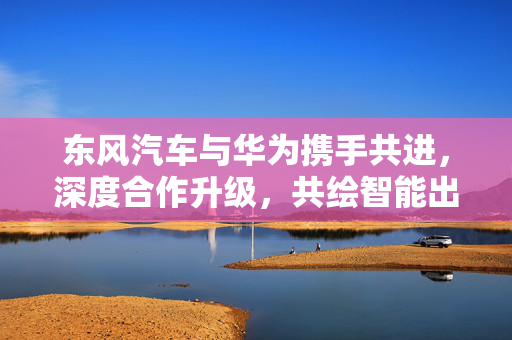 东风汽车与华为携手共进，深度合作升级，共绘智能出行新蓝图