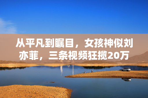 从平凡到瞩目，女孩神似刘亦菲，三条视频狂揽20万粉丝的奇迹之旅