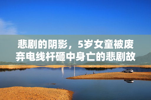 悲剧的阴影，5岁女童被废弃电线杆砸中身亡的悲剧故事