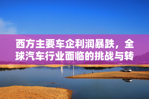 西方主要车企利润暴跌，全球汽车行业面临的挑战与转型