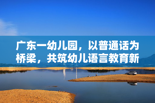 广东一幼儿园，以普通话为桥梁，共筑幼儿语言教育新篇章