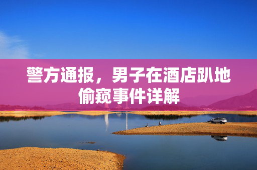 警方通报，男子在酒店趴地偷窥事件详解
