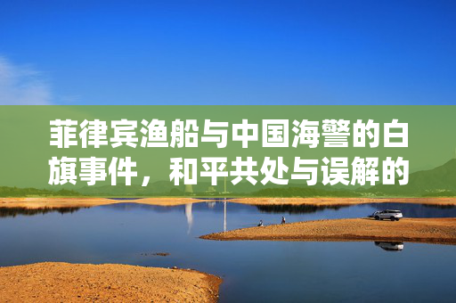 菲律宾渔船与中国海警的白旗事件，和平共处与误解的交织