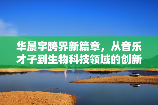 华晨宇跨界新篇章，从音乐才子到生物科技领域的创新探索者
