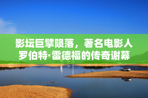 影坛巨擘陨落，著名电影人罗伯特·雷德福的传奇谢幕
