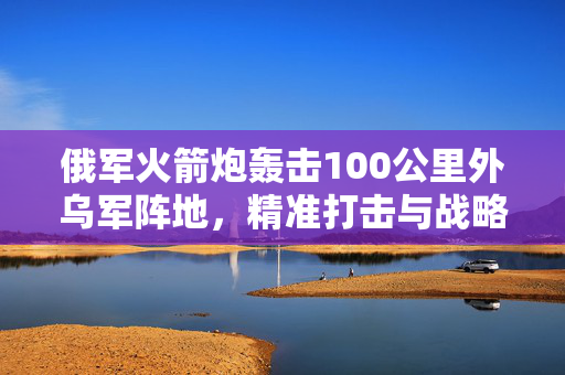 俄军火箭炮轰击100公里外乌军阵地，精准打击与战略威慑的背后