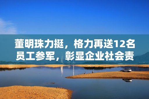 董明珠力挺，格力再送12名员工参军，彰显企业社会责任与担当
