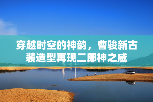 穿越时空的神韵，曹骏新古装造型再现二郎神之威