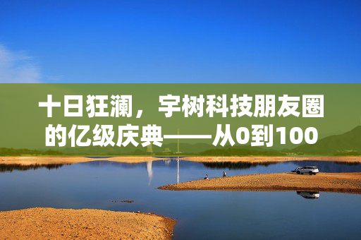 十日狂澜，宇树科技朋友圈的亿级庆典——从0到100亿的非凡之旅