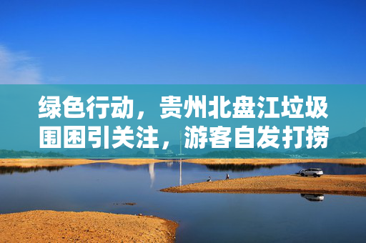 绿色行动，贵州北盘江垃圾围困引关注，游客自发打捞守护绿水青山
